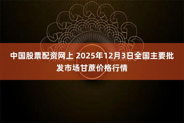 中国股票配资网上 2025年12月3日全国主要批发市场甘蔗价格行情