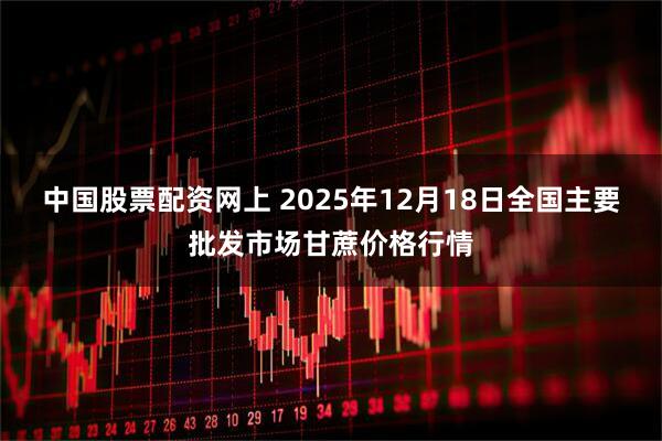 中国股票配资网上 2025年12月18日全国主要批发市场甘蔗价格行情