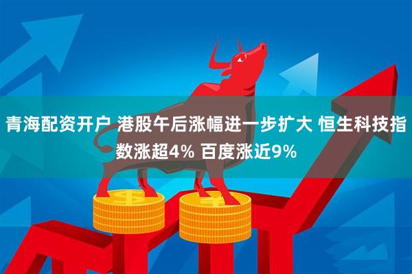青海配资开户 港股午后涨幅进一步扩大 恒生科技指数涨超4% 百度涨近9%