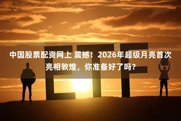 中国股票配资网上 震撼！2026年超级月亮首次亮相敦煌，你准备好了吗？