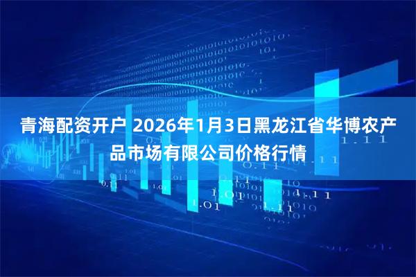青海配资开户 2026年1月3日黑龙江省华博农产品市场有限公司价格行情
