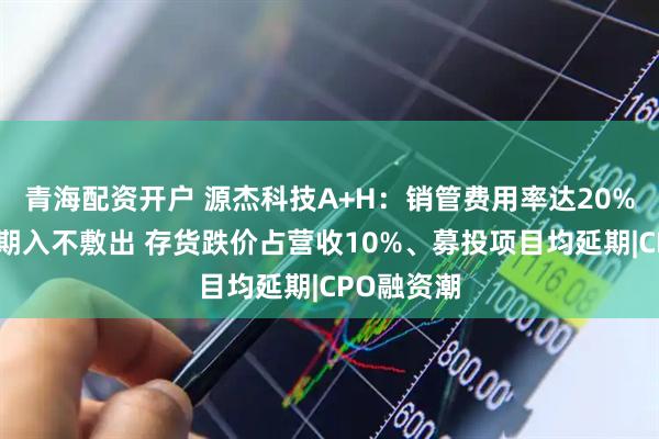 青海配资开户 源杰科技A+H：销管费用率达20%、资金长期入不敷出 存货跌价占营收10%、募投项目均延期|CPO融资潮