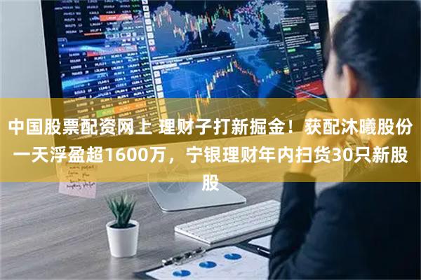 中国股票配资网上 理财子打新掘金！获配沐曦股份一天浮盈超1600万，宁银理财年内扫货30只新股