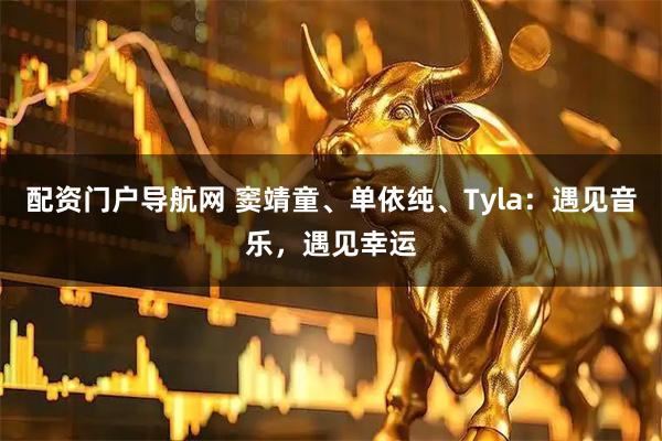 配资门户导航网 窦靖童、单依纯、Tyla：遇见音乐，遇见幸运