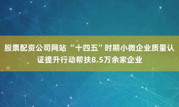 股票配资公司网站 “十四五”时期小微企业质量认证提升行动帮扶8.5万余家企业