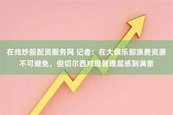 在线炒股配资服务网 记者：在大俱乐部浪费资源不可避免，但切尔西对现管理层感到满意