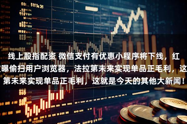 线上股指配资 微信支付有优惠小程序将下线,红果整治AI短剧,领英被曝偷扫用户浏览器,法拉第未来实现单品正毛利,这就是今天的其他大新闻!
