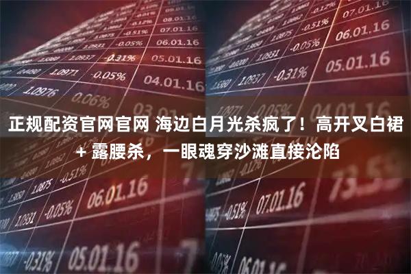 正规配资官网官网 海边白月光杀疯了！高开叉白裙 + 露腰杀，一眼魂穿沙滩直接沦陷