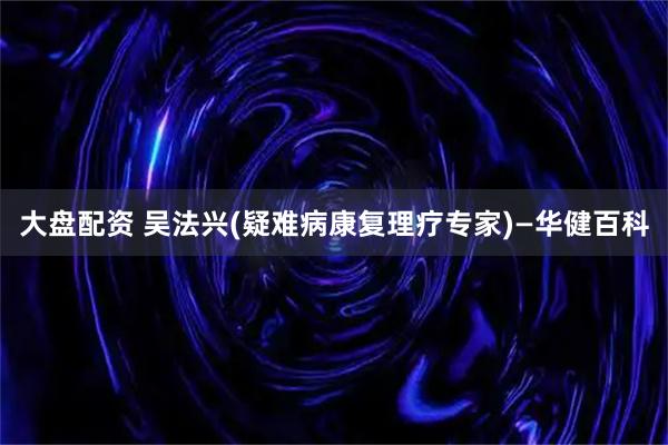 大盘配资 吴法兴(疑难病康复理疗专家)—华健百科