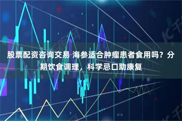 股票配资咨询交易 海参适合肿瘤患者食用吗？分期饮食调理，科学忌口助康复